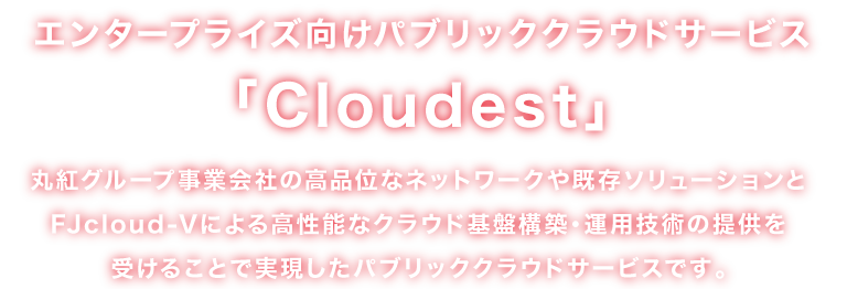 エンタープライズ向けパブリッククラウドサービス「Cloudest」丸紅グループ事業会社の高品位なネットワークや既存ソリューションとFJcloud-Vによる高性能なクラウド基盤構築・運用技術の提供を受けることで実現したパブリッククラウドサービスです。